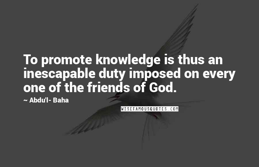 Abdu'l- Baha Quotes: To promote knowledge is thus an inescapable duty imposed on every one of the friends of God.