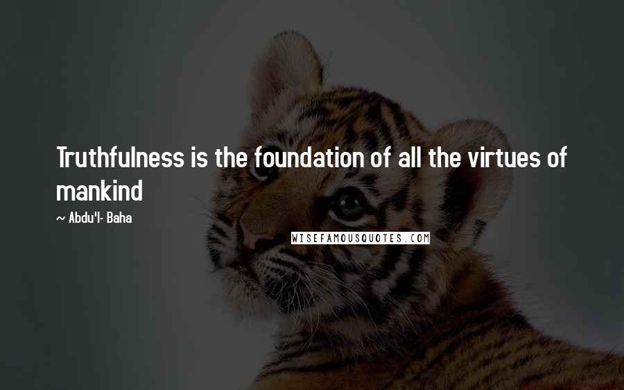 Abdu'l- Baha Quotes: Truthfulness is the foundation of all the virtues of mankind