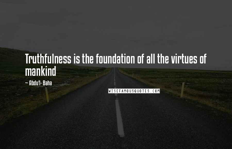 Abdu'l- Baha Quotes: Truthfulness is the foundation of all the virtues of mankind