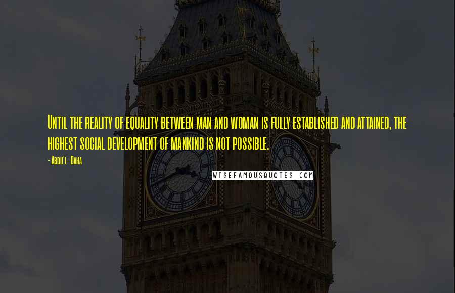 Abdu'l- Baha Quotes: Until the reality of equality between man and woman is fully established and attained, the highest social development of mankind is not possible.