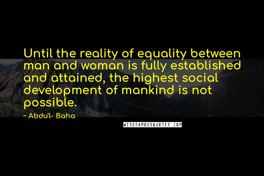 Abdu'l- Baha Quotes: Until the reality of equality between man and woman is fully established and attained, the highest social development of mankind is not possible.
