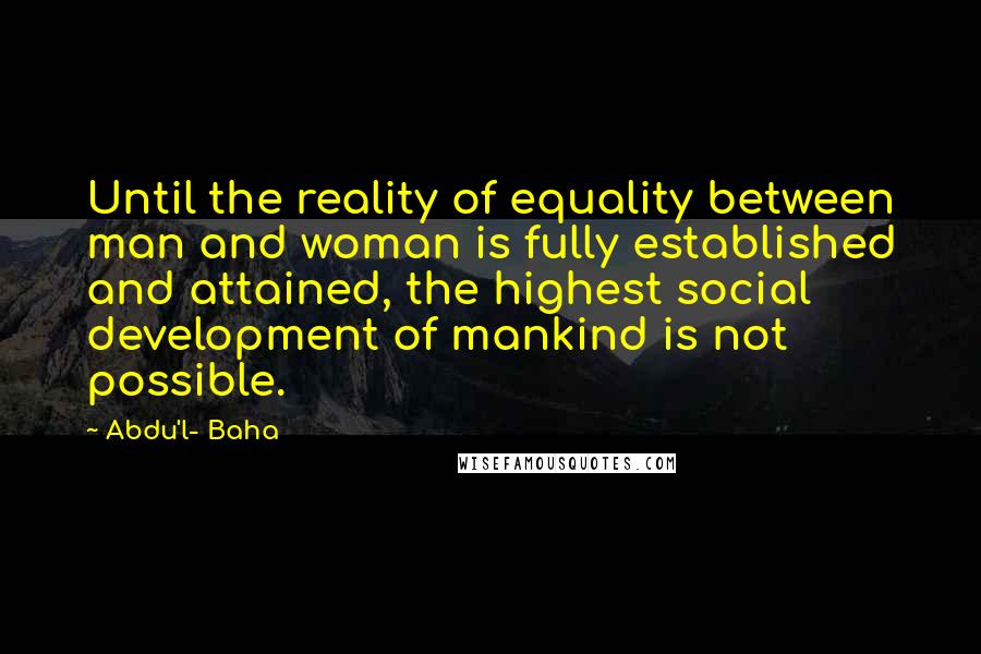 Abdu'l- Baha Quotes: Until the reality of equality between man and woman is fully established and attained, the highest social development of mankind is not possible.