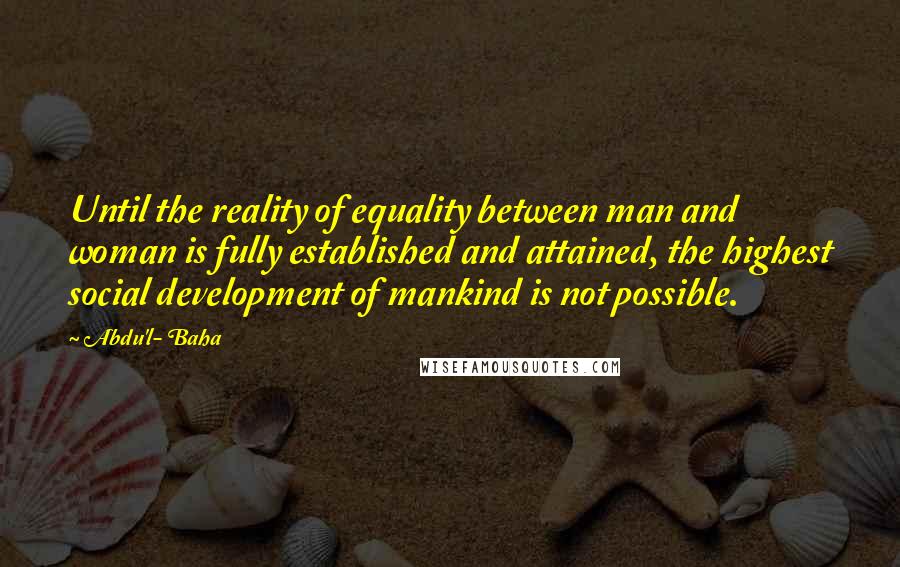 Abdu'l- Baha Quotes: Until the reality of equality between man and woman is fully established and attained, the highest social development of mankind is not possible.