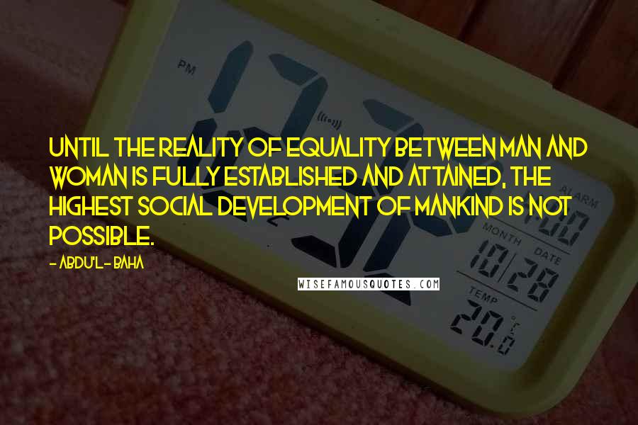 Abdu'l- Baha Quotes: Until the reality of equality between man and woman is fully established and attained, the highest social development of mankind is not possible.