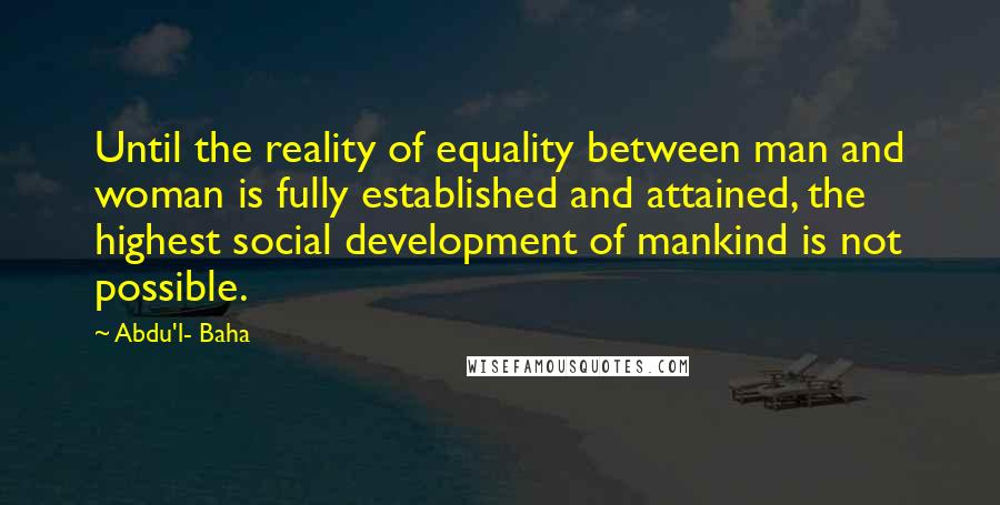 Abdu'l- Baha Quotes: Until the reality of equality between man and woman is fully established and attained, the highest social development of mankind is not possible.