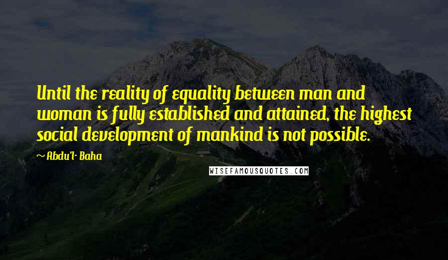 Abdu'l- Baha Quotes: Until the reality of equality between man and woman is fully established and attained, the highest social development of mankind is not possible.