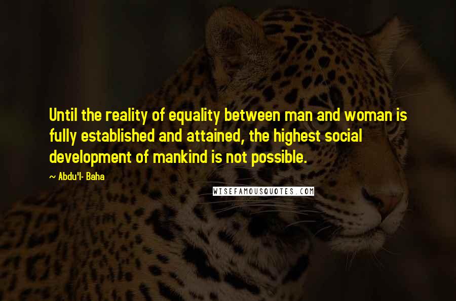 Abdu'l- Baha Quotes: Until the reality of equality between man and woman is fully established and attained, the highest social development of mankind is not possible.