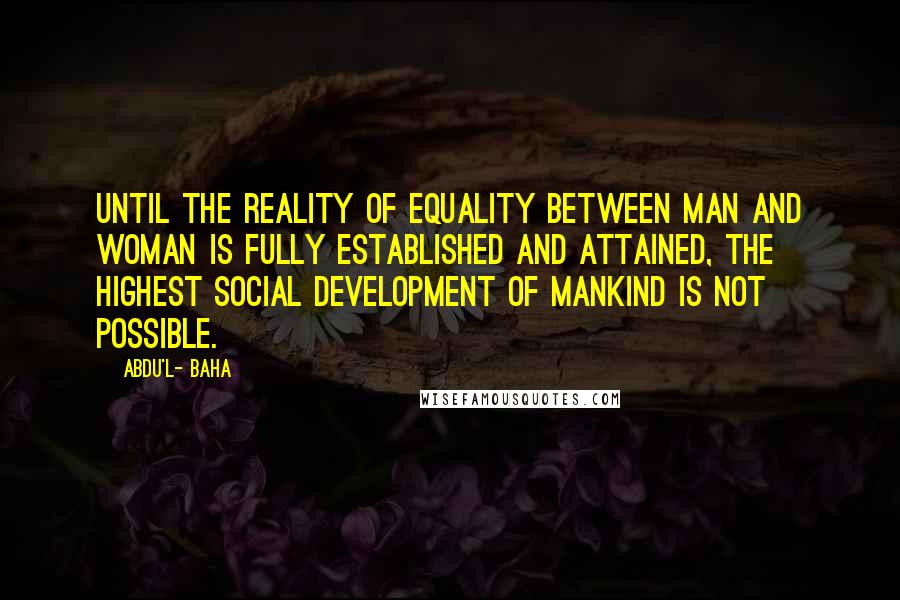 Abdu'l- Baha Quotes: Until the reality of equality between man and woman is fully established and attained, the highest social development of mankind is not possible.