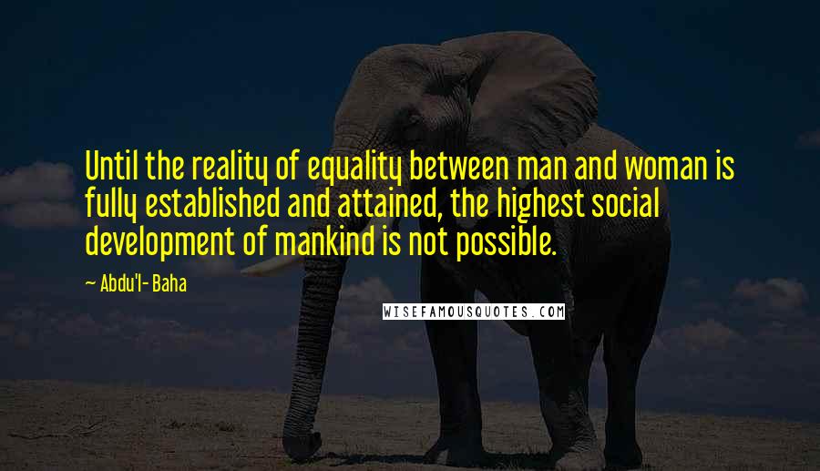 Abdu'l- Baha Quotes: Until the reality of equality between man and woman is fully established and attained, the highest social development of mankind is not possible.