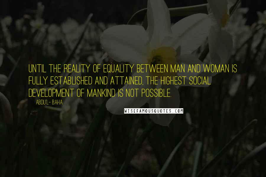 Abdu'l- Baha Quotes: Until the reality of equality between man and woman is fully established and attained, the highest social development of mankind is not possible.