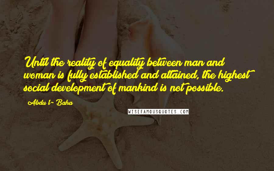 Abdu'l- Baha Quotes: Until the reality of equality between man and woman is fully established and attained, the highest social development of mankind is not possible.