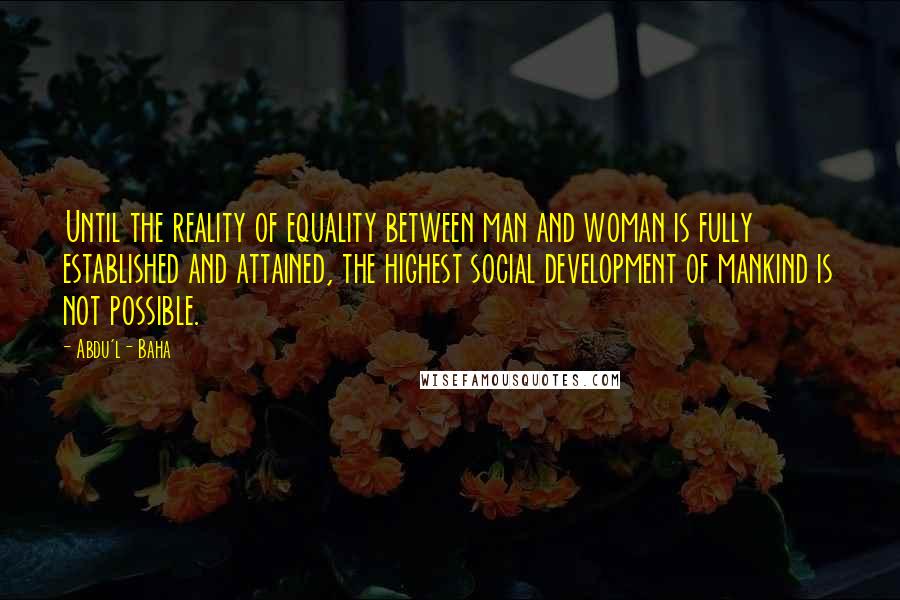 Abdu'l- Baha Quotes: Until the reality of equality between man and woman is fully established and attained, the highest social development of mankind is not possible.