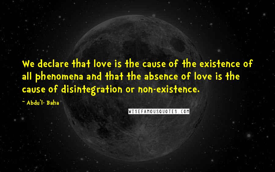 Abdu'l- Baha Quotes: We declare that love is the cause of the existence of all phenomena and that the absence of love is the cause of disintegration or non-existence.