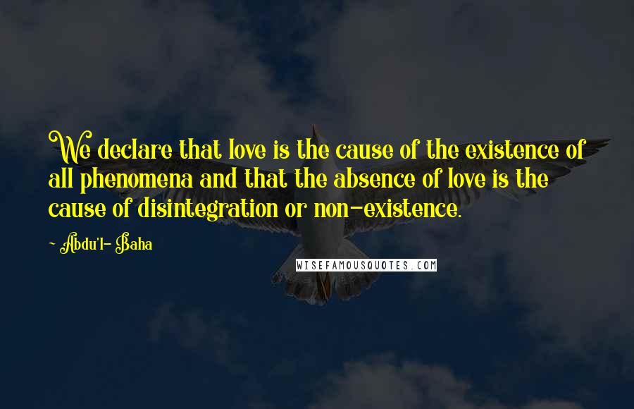 Abdu'l- Baha Quotes: We declare that love is the cause of the existence of all phenomena and that the absence of love is the cause of disintegration or non-existence.