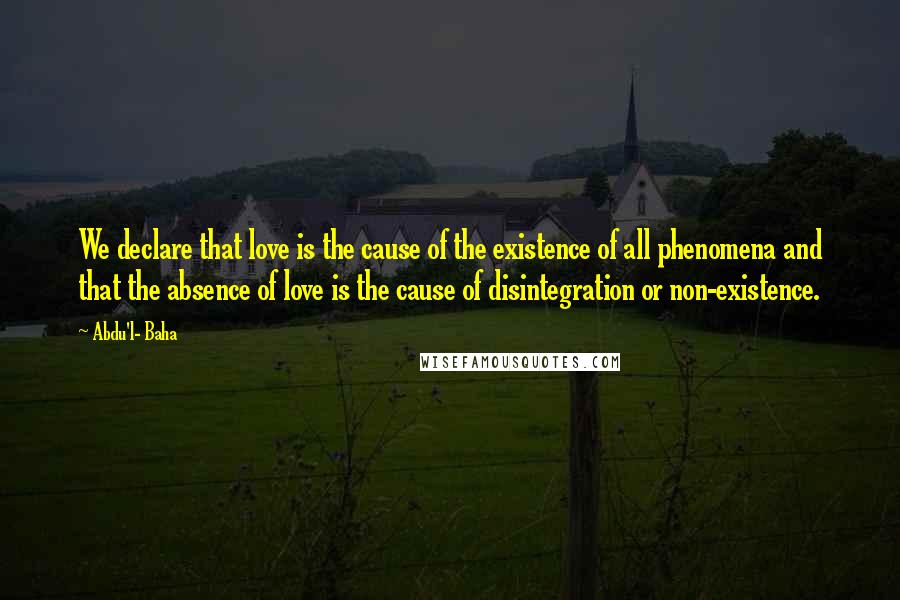 Abdu'l- Baha Quotes: We declare that love is the cause of the existence of all phenomena and that the absence of love is the cause of disintegration or non-existence.