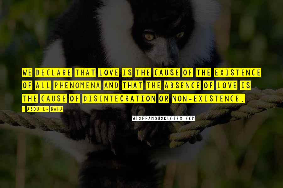 Abdu'l- Baha Quotes: We declare that love is the cause of the existence of all phenomena and that the absence of love is the cause of disintegration or non-existence.