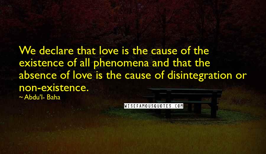 Abdu'l- Baha Quotes: We declare that love is the cause of the existence of all phenomena and that the absence of love is the cause of disintegration or non-existence.