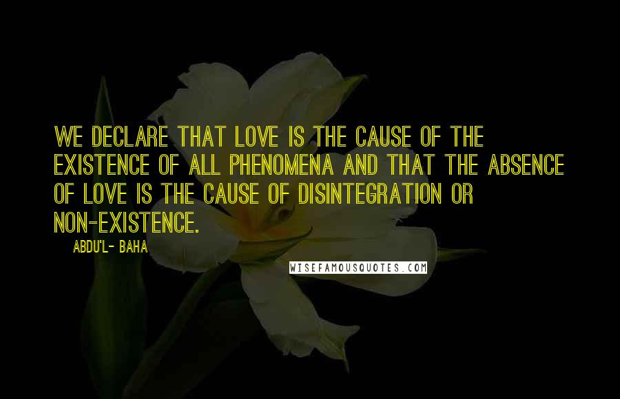 Abdu'l- Baha Quotes: We declare that love is the cause of the existence of all phenomena and that the absence of love is the cause of disintegration or non-existence.