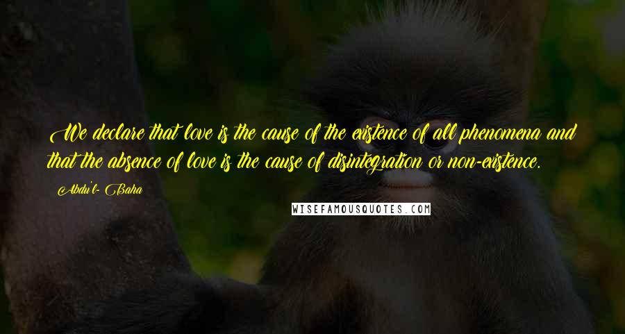 Abdu'l- Baha Quotes: We declare that love is the cause of the existence of all phenomena and that the absence of love is the cause of disintegration or non-existence.