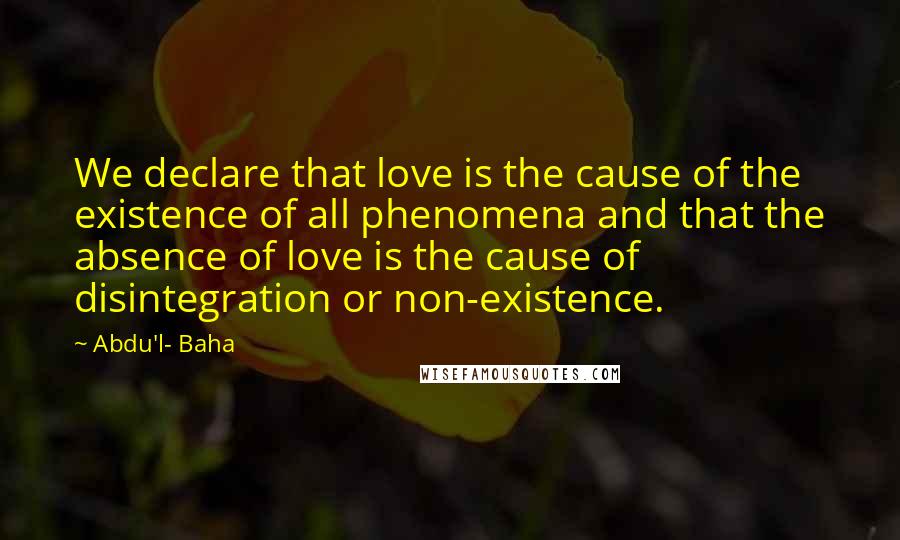 Abdu'l- Baha Quotes: We declare that love is the cause of the existence of all phenomena and that the absence of love is the cause of disintegration or non-existence.