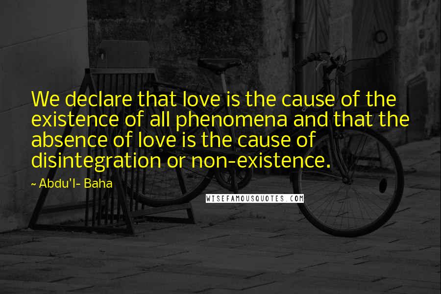 Abdu'l- Baha Quotes: We declare that love is the cause of the existence of all phenomena and that the absence of love is the cause of disintegration or non-existence.