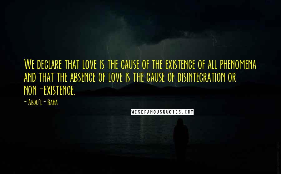 Abdu'l- Baha Quotes: We declare that love is the cause of the existence of all phenomena and that the absence of love is the cause of disintegration or non-existence.