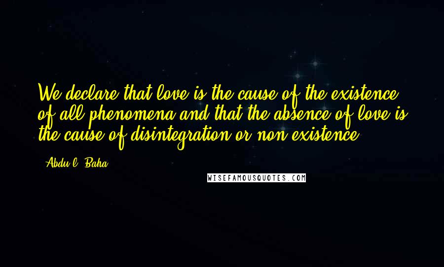 Abdu'l- Baha Quotes: We declare that love is the cause of the existence of all phenomena and that the absence of love is the cause of disintegration or non-existence.