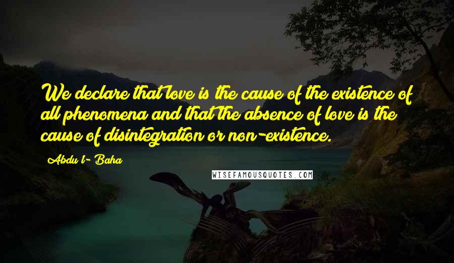 Abdu'l- Baha Quotes: We declare that love is the cause of the existence of all phenomena and that the absence of love is the cause of disintegration or non-existence.