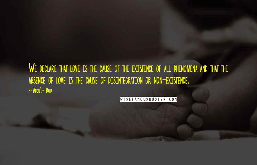 Abdu'l- Baha Quotes: We declare that love is the cause of the existence of all phenomena and that the absence of love is the cause of disintegration or non-existence.