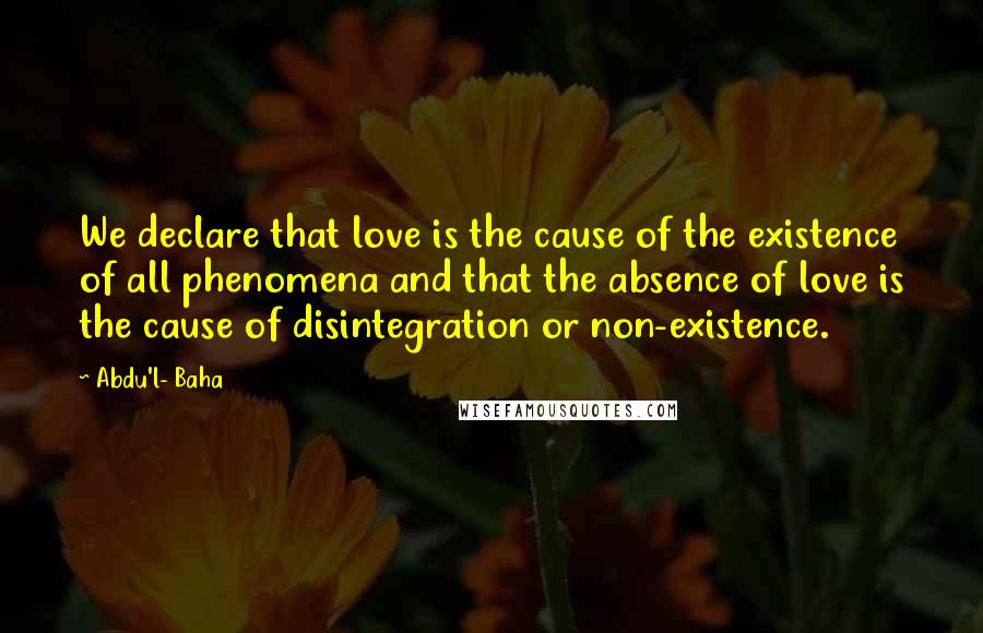 Abdu'l- Baha Quotes: We declare that love is the cause of the existence of all phenomena and that the absence of love is the cause of disintegration or non-existence.