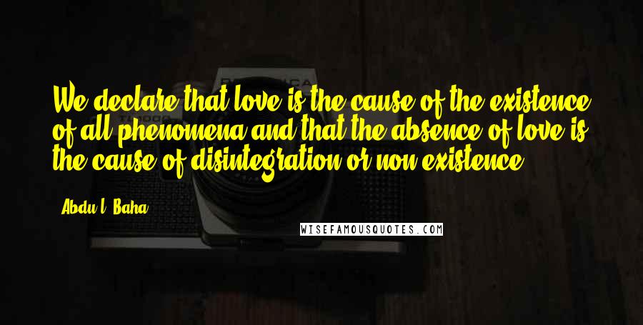 Abdu'l- Baha Quotes: We declare that love is the cause of the existence of all phenomena and that the absence of love is the cause of disintegration or non-existence.