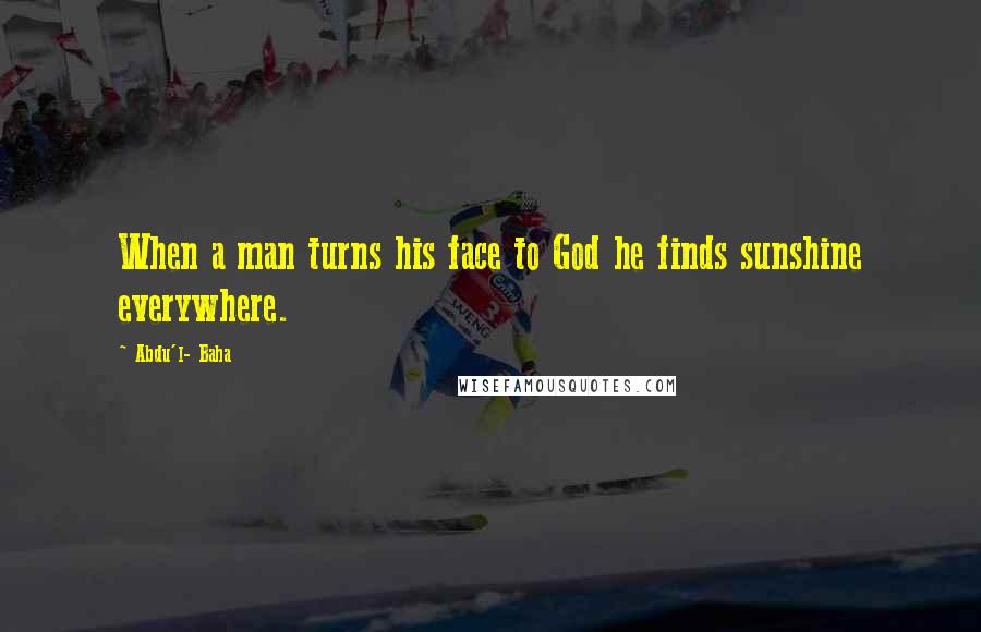Abdu'l- Baha Quotes: When a man turns his face to God he finds sunshine everywhere.