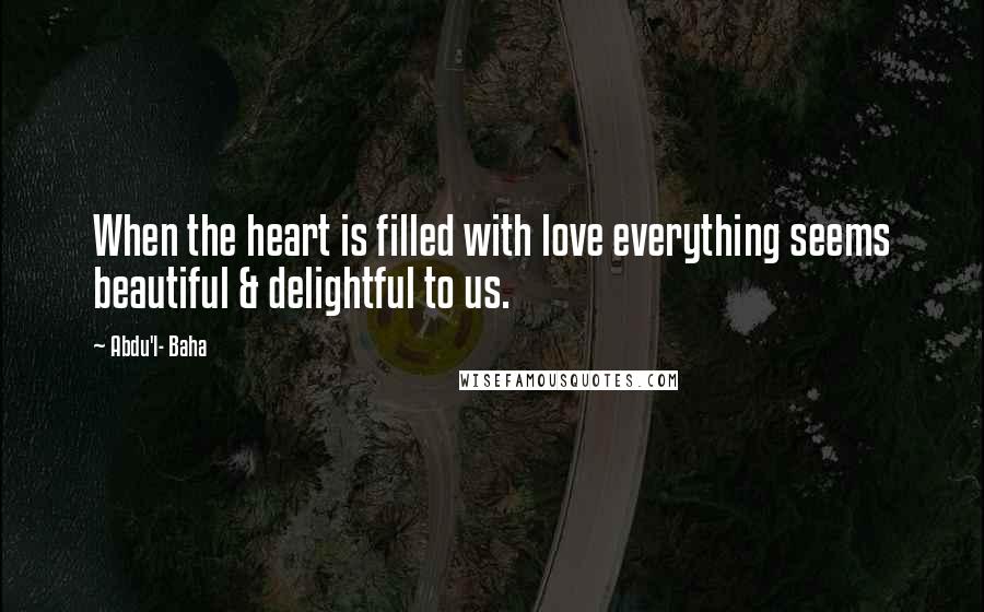 Abdu'l- Baha Quotes: When the heart is filled with love everything seems beautiful & delightful to us.