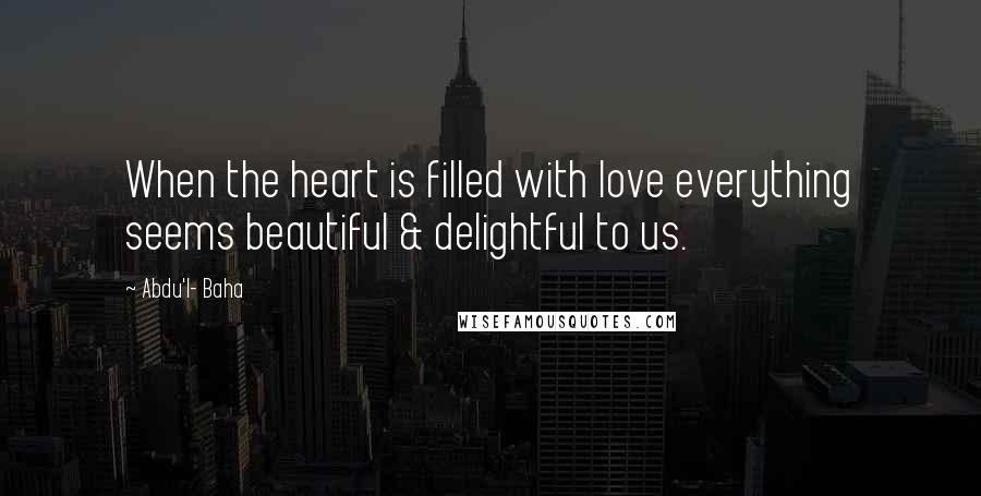 Abdu'l- Baha Quotes: When the heart is filled with love everything seems beautiful & delightful to us.