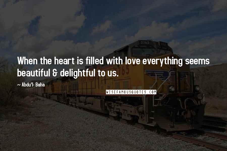 Abdu'l- Baha Quotes: When the heart is filled with love everything seems beautiful & delightful to us.