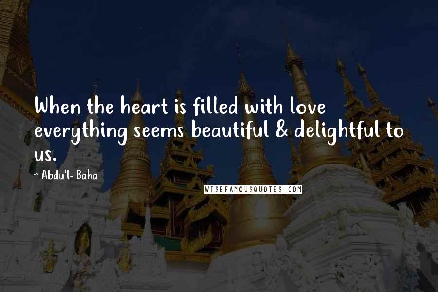 Abdu'l- Baha Quotes: When the heart is filled with love everything seems beautiful & delightful to us.