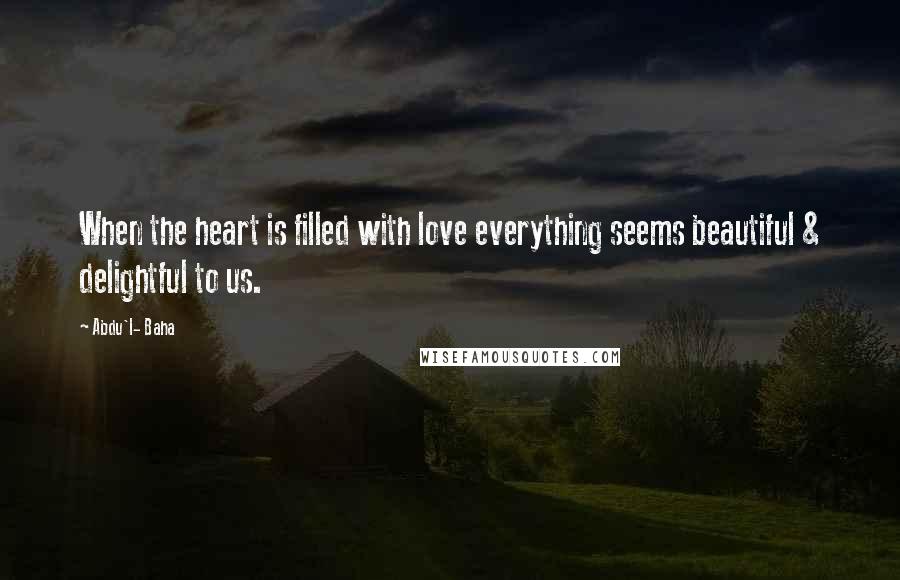 Abdu'l- Baha Quotes: When the heart is filled with love everything seems beautiful & delightful to us.