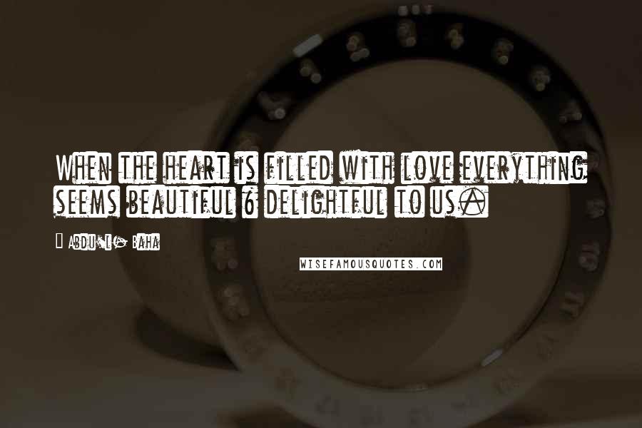 Abdu'l- Baha Quotes: When the heart is filled with love everything seems beautiful & delightful to us.