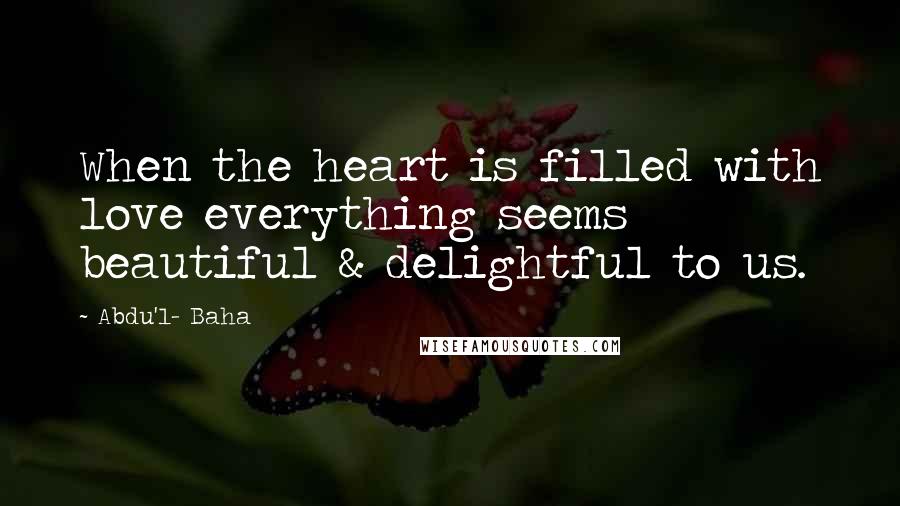 Abdu'l- Baha Quotes: When the heart is filled with love everything seems beautiful & delightful to us.