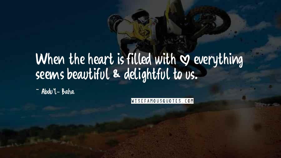 Abdu'l- Baha Quotes: When the heart is filled with love everything seems beautiful & delightful to us.