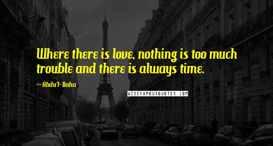 Abdu'l- Baha Quotes: Where there is love, nothing is too much trouble and there is always time.