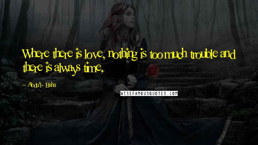 Abdu'l- Baha Quotes: Where there is love, nothing is too much trouble and there is always time.