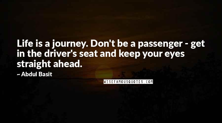 Abdul Basit Quotes: Life is a journey. Don't be a passenger - get in the driver's seat and keep your eyes straight ahead.
