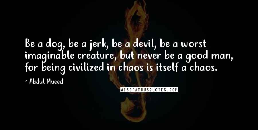 Abdul Mueed Quotes: Be a dog, be a jerk, be a devil, be a worst imaginable creature, but never be a good man, for being civilized in chaos is itself a chaos.