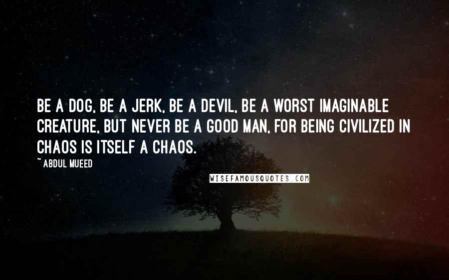 Abdul Mueed Quotes: Be a dog, be a jerk, be a devil, be a worst imaginable creature, but never be a good man, for being civilized in chaos is itself a chaos.