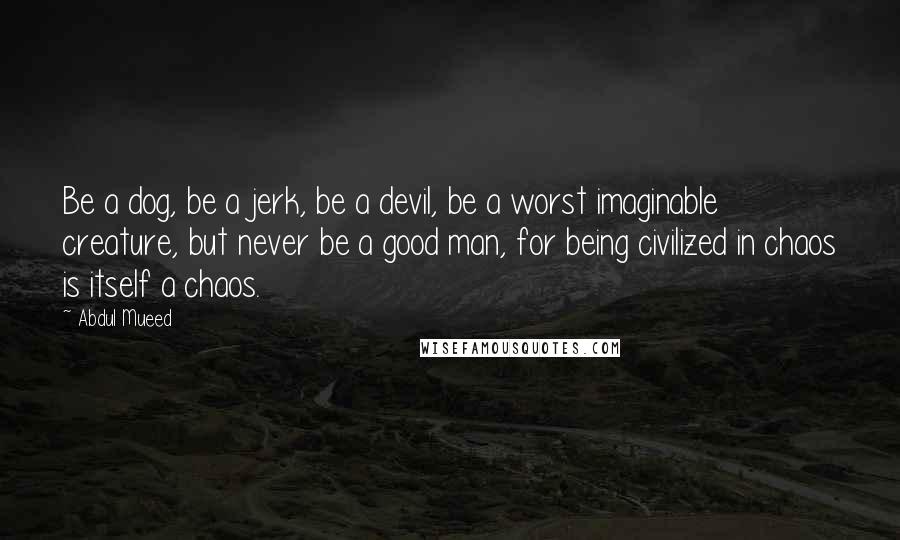 Abdul Mueed Quotes: Be a dog, be a jerk, be a devil, be a worst imaginable creature, but never be a good man, for being civilized in chaos is itself a chaos.