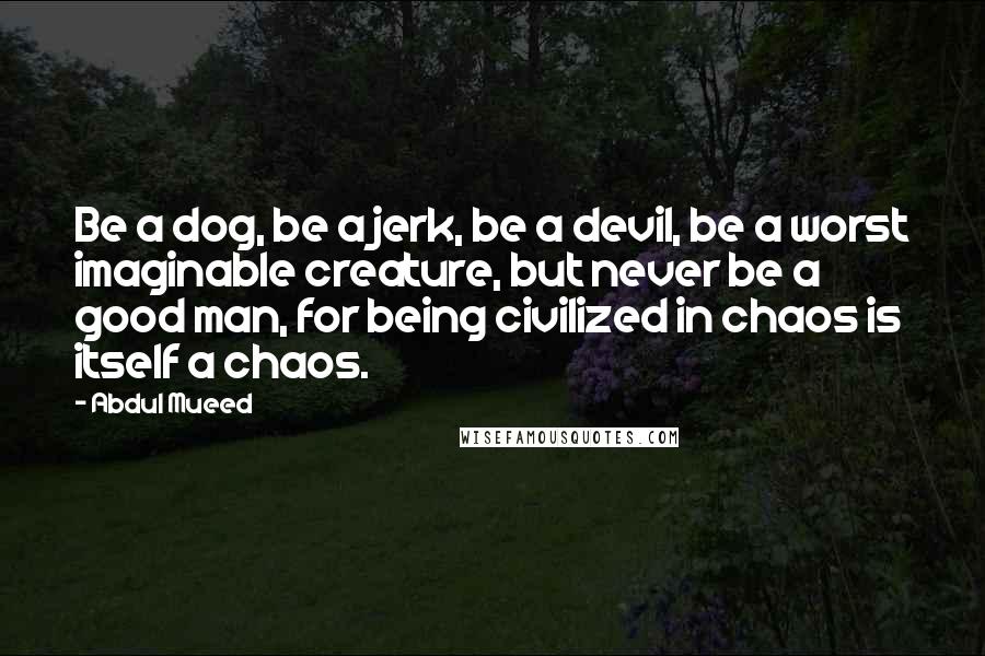 Abdul Mueed Quotes: Be a dog, be a jerk, be a devil, be a worst imaginable creature, but never be a good man, for being civilized in chaos is itself a chaos.