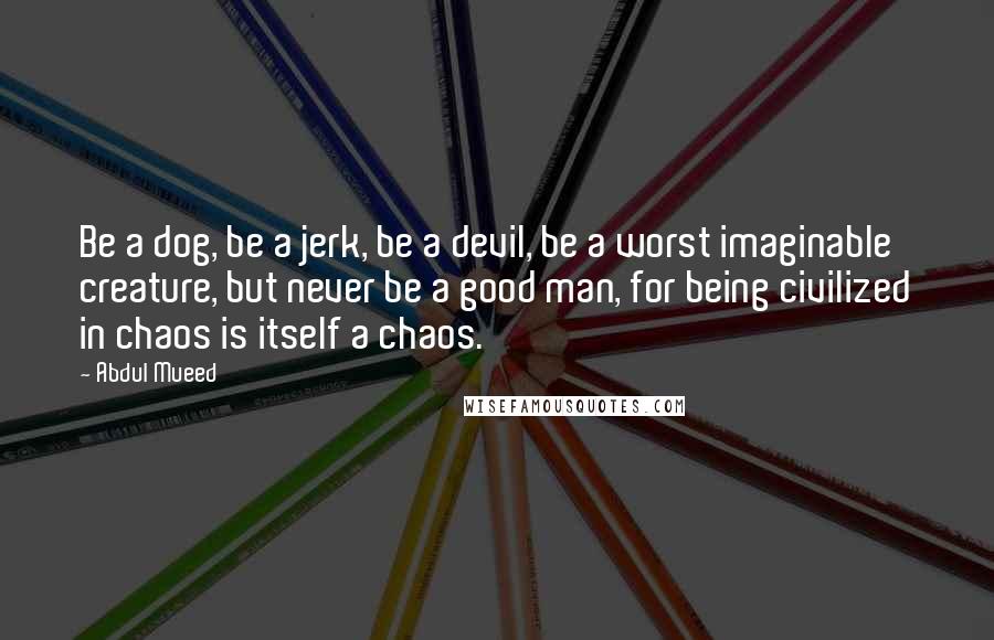 Abdul Mueed Quotes: Be a dog, be a jerk, be a devil, be a worst imaginable creature, but never be a good man, for being civilized in chaos is itself a chaos.