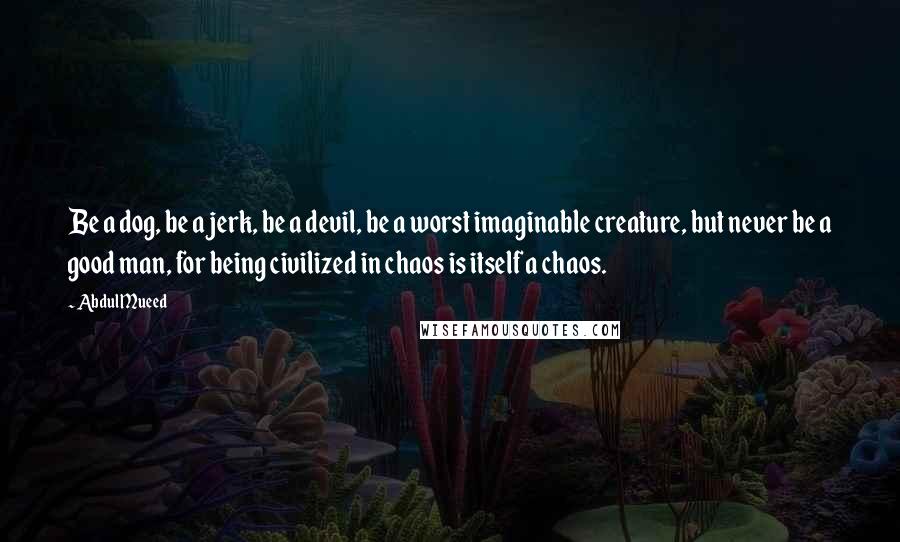 Abdul Mueed Quotes: Be a dog, be a jerk, be a devil, be a worst imaginable creature, but never be a good man, for being civilized in chaos is itself a chaos.