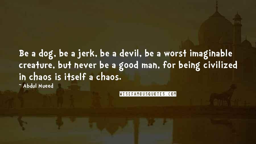 Abdul Mueed Quotes: Be a dog, be a jerk, be a devil, be a worst imaginable creature, but never be a good man, for being civilized in chaos is itself a chaos.